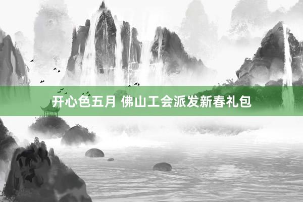 开心色五月 佛山工会派发新春礼包