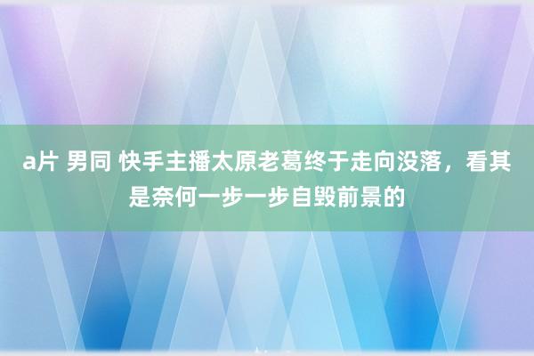 a片 男同 快手主播太原老葛终于走向没落，看其是奈何一步一步自毁前景的