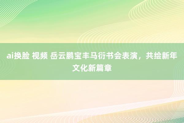 ai换脸 视频 岳云鹏宝丰马衍书会表演，共绘新年文化新篇章