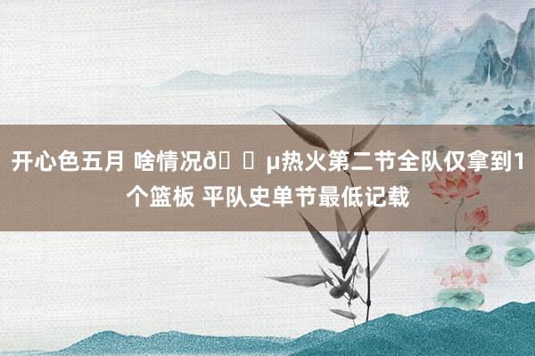 开心色五月 啥情况😵热火第二节全队仅拿到1个篮板 平队史单节最低记载