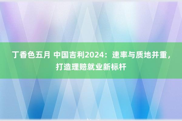 丁香色五月 中国吉利2024：速率与质地并重，打造理赔就业新标杆