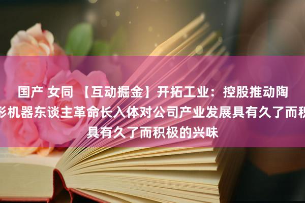 国产 女同 【互动掘金】开拓工业：控股推动陶冶东谈主形机器东谈主革命长入体对公司产业发展具有久了而积极的兴味