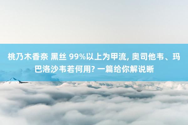 桃乃木香奈 黑丝 99%以上为甲流， 奥司他韦、玛巴洛沙韦若何用? 一篇给你解说晰