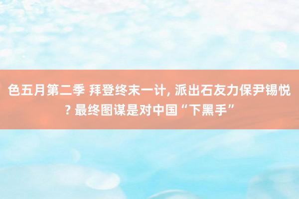 色五月第二季 拜登终末一计， 派出石友力保尹锡悦? 最终图谋是对中国“下黑手”