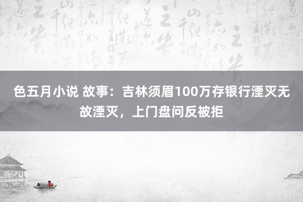 色五月小说 故事：吉林须眉100万存银行湮灭无故湮灭，上门盘问反被拒