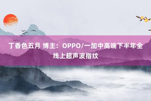 丁香色五月 博主：OPPO/一加中高端下半年全线上超声波指纹