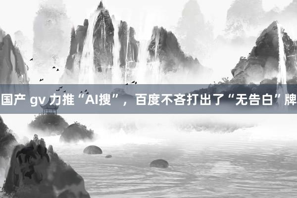 国产 gv 力推“AI搜”，百度不吝打出了“无告白”牌