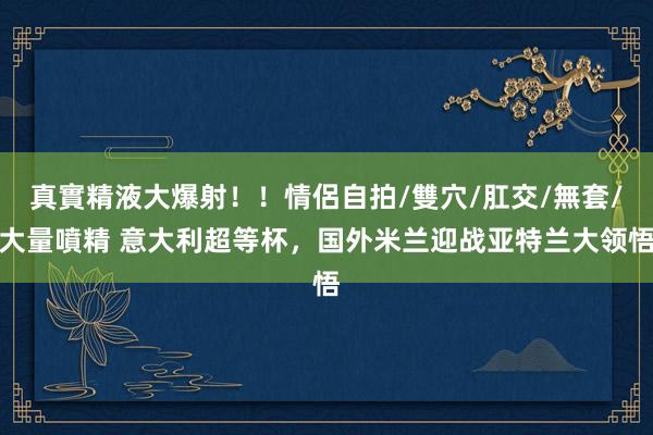 真實精液大爆射！！情侶自拍/雙穴/肛交/無套/大量噴精 意大利超等杯，国外米兰迎战亚特兰大领悟