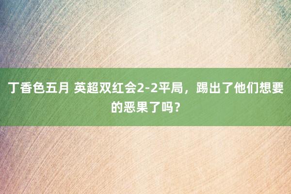 丁香色五月 英超双红会2-2平局，踢出了他们想要的恶果了吗？