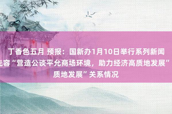 丁香色五月 预报：国新办1月10日举行系列新闻发布会 先容“营造公谈平允商场环境，助力经济高质地发展”关系情况