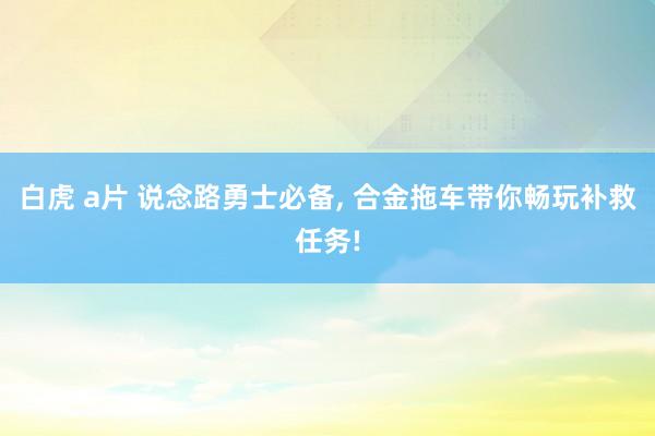 白虎 a片 说念路勇士必备， 合金拖车带你畅玩补救任务!