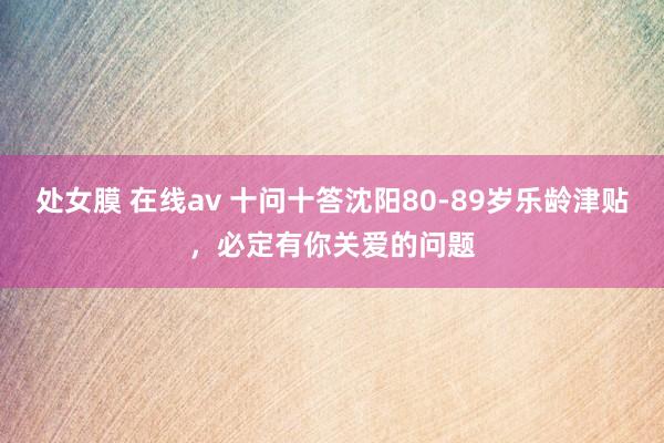 处女膜 在线av 十问十答沈阳80-89岁乐龄津贴，必定有你关爱的问题