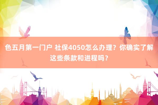 色五月第一门户 社保4050怎么办理？你确实了解这些条款和进程吗？