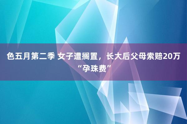 色五月第二季 女子遭搁置，长大后父母索赔20万“孕珠费”