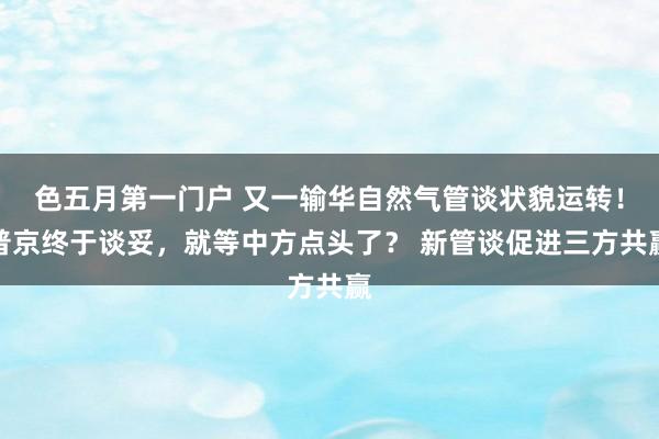 色五月第一门户 又一输华自然气管谈状貌运转！普京终于谈妥，就等中方点头了？ 新管谈促进三方共赢