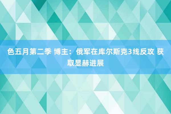 色五月第二季 博主：俄军在库尔斯克3线反攻 获取显赫进展