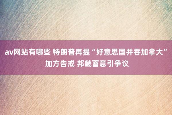 av网站有哪些 特朗普再提“好意思国并吞加拿大” 加方告戒 邦畿蓄意引争议