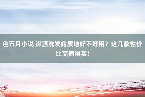 色五月小说 滋源洗发露质地好不好用？这几款性价比高值得买！