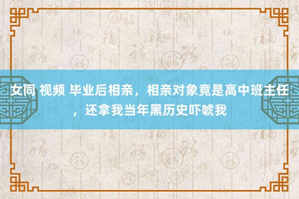 女同 视频 毕业后相亲，相亲对象竟是高中班主任，还拿我当年黑历史吓唬我