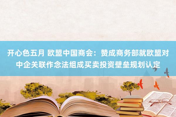 开心色五月 欧盟中国商会：赞成商务部就欧盟对中企关联作念法组成买卖投资壁垒规划认定