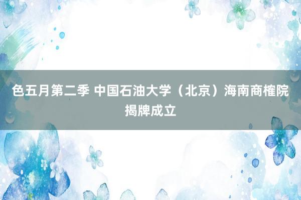 色五月第二季 中国石油大学（北京）海南商榷院揭牌成立