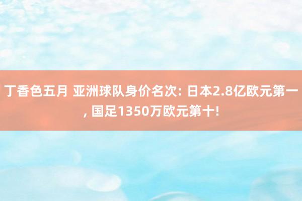 丁香色五月 亚洲球队身价名次: 日本2.8亿欧元第一， 国足1350万欧元第十!