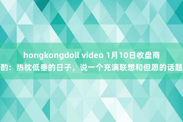 hongkongdoll video 1月10日收盘商酌：热枕低垂的日子，说一个充满联想和但愿的话题