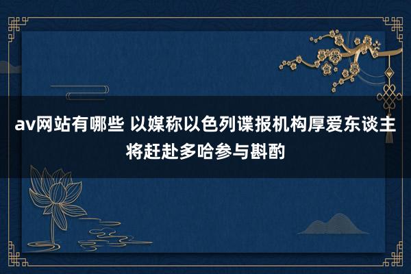 av网站有哪些 以媒称以色列谍报机构厚爱东谈主将赶赴多哈参与斟酌