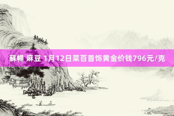 蘇暢 麻豆 1月12日菜百首饰黄金价钱796元/克