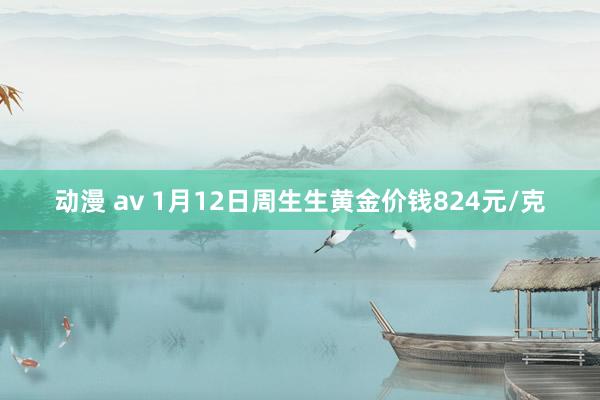 动漫 av 1月12日周生生黄金价钱824元/克