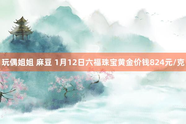 玩偶姐姐 麻豆 1月12日六福珠宝黄金价钱824元/克