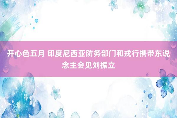 开心色五月 印度尼西亚防务部门和戎行携带东说念主会见刘振立