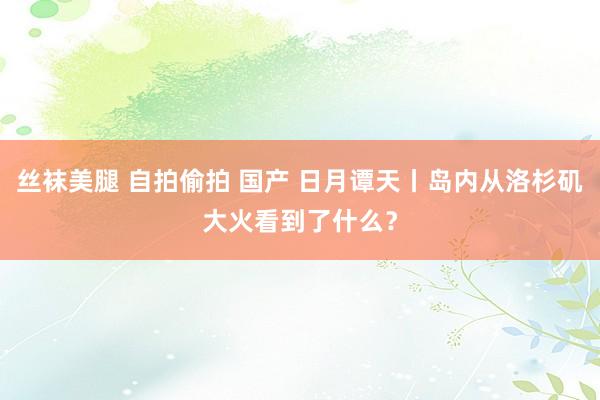 丝袜美腿 自拍偷拍 国产 日月谭天丨岛内从洛杉矶大火看到了什么？