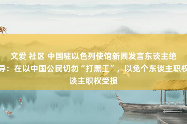 文爱 社区 中国驻以色列使馆新闻发言东谈主绝顶领导：在以中国公民切勿“打黑工”，以免个东谈主职权受损