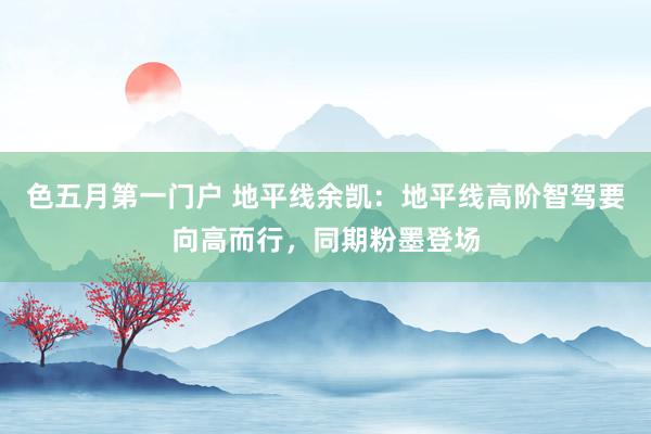 色五月第一门户 地平线余凯：地平线高阶智驾要向高而行，同期粉墨登场