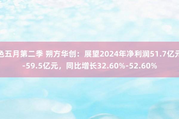 色五月第二季 朔方华创：展望2024年净利润51.7亿元-59.5亿元，同比增长32.60%-52.60%