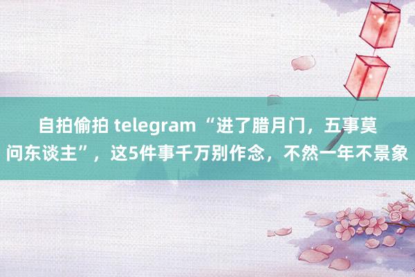 自拍偷拍 telegram “进了腊月门，五事莫问东谈主”，这5件事千万别作念，不然一年不景象