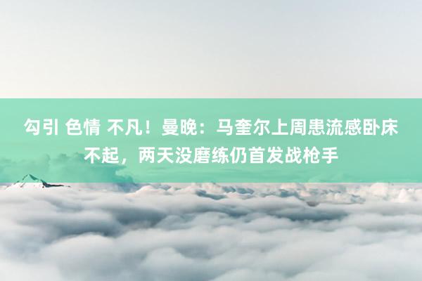 勾引 色情 不凡！曼晚：马奎尔上周患流感卧床不起，两天没磨练仍首发战枪手