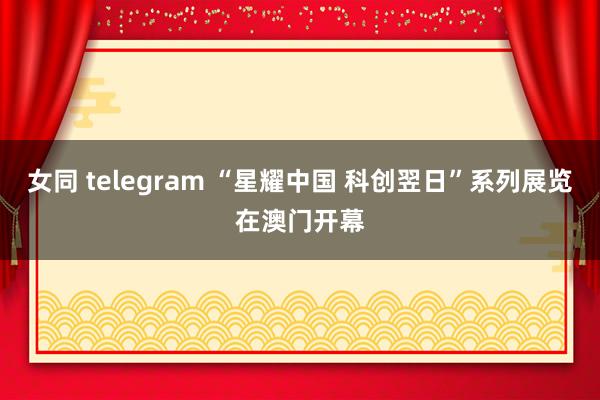 女同 telegram “星耀中国 科创翌日”系列展览在澳门开幕