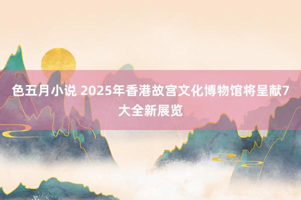 色五月小说 2025年香港故宫文化博物馆将呈献7大全新展览