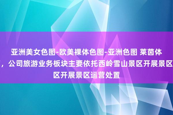 亚洲美女色图-欧美裸体色图-亚洲色图 莱茵体育：刻下，公司旅游业务板块主要依托西岭雪山景区开展景区运营处置