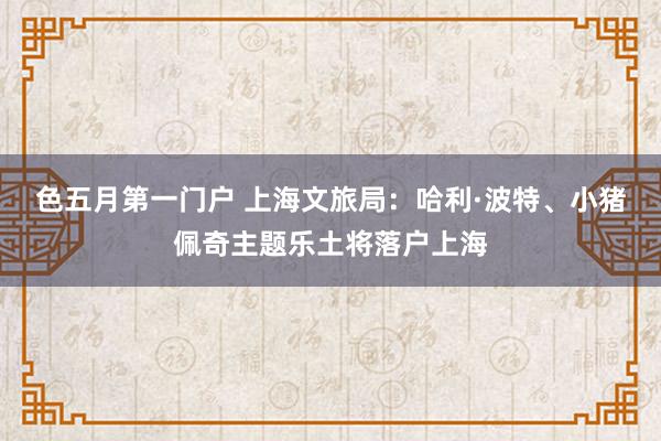 色五月第一门户 上海文旅局：哈利·波特、小猪佩奇主题乐土将落户上海