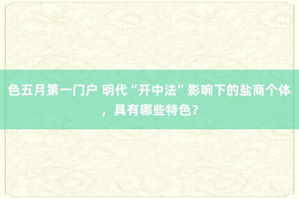 色五月第一门户 明代“开中法”影响下的盐商个体，具有哪些特色？