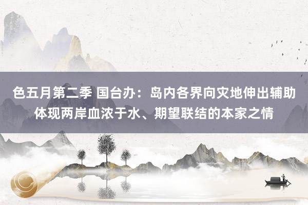 色五月第二季 国台办：岛内各界向灾地伸出辅助体现两岸血浓于水、期望联结的本家之情