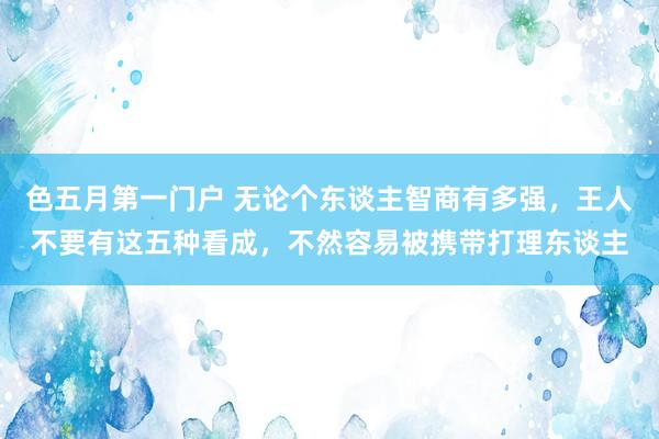 色五月第一门户 无论个东谈主智商有多强，王人不要有这五种看成，不然容易被携带打理东谈主