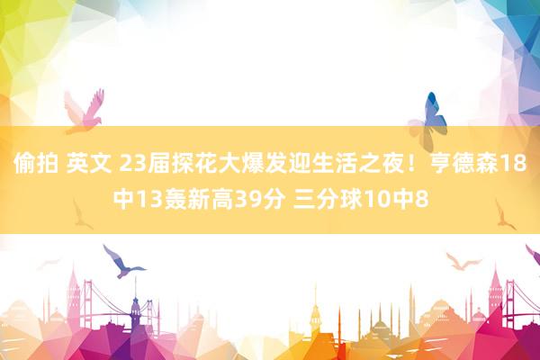 偷拍 英文 23届探花大爆发迎生活之夜！亨德森18中13轰新高39分 三分球10中8