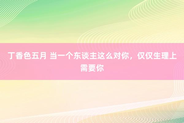 丁香色五月 当一个东谈主这么对你，仅仅生理上需要你