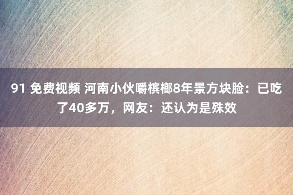 91 免费视频 河南小伙嚼槟榔8年景方块脸：已吃了40多万，网友：还认为是殊效