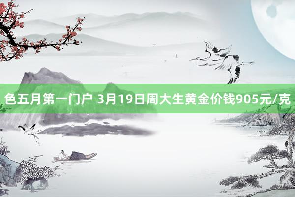 色五月第一门户 3月19日周大生黄金价钱905元/克