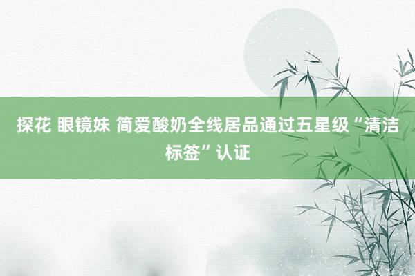 探花 眼镜妹 简爱酸奶全线居品通过五星级“清洁标签”认证
